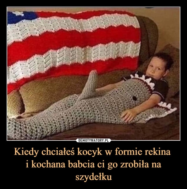 
    Kiedy chciałeś kocyk w formie rekina 
i kochana babcia ci go zrobiła na szydełku