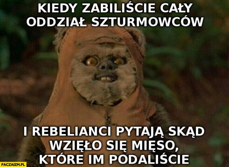 
    Ewoki kiedy zabiliście oddział szturmowców i rebelianci pytają skąd wzięło się mięso które im podaliście