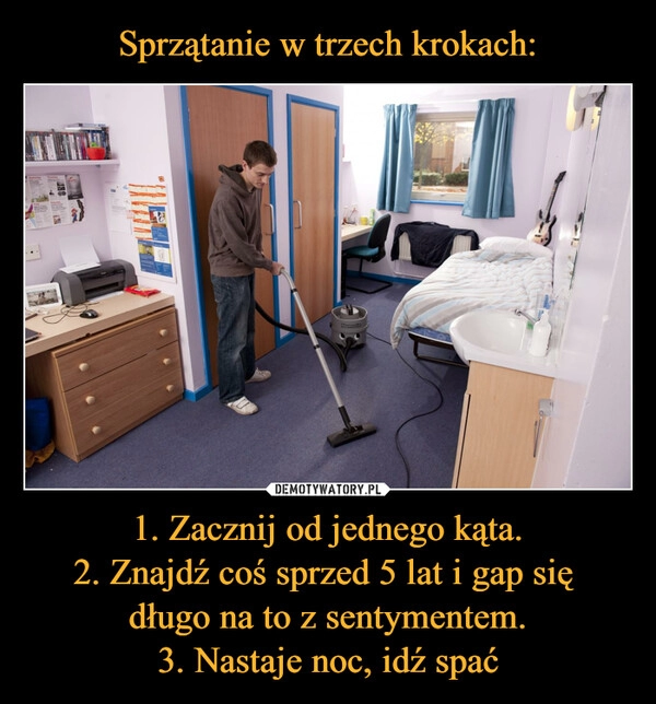 
    Sprzątanie w trzech krokach: 1. Zacznij od jednego kąta.
2. Znajdź coś sprzed 5 lat i gap się 
długo na to z sentymentem.
3. Nastaje noc, idź spać