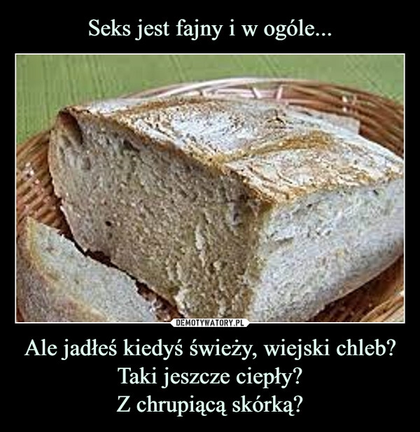 
    Seks jest fajny i w ogóle... Ale jadłeś kiedyś świeży, wiejski chleb? Taki jeszcze ciepły?
Z chrupiącą skórką?