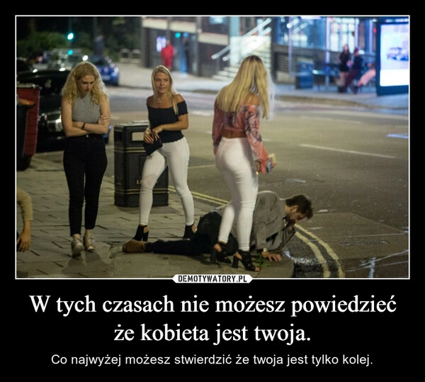 
    W tych czasach nie możesz powiedzieć że kobieta jest twoja. 