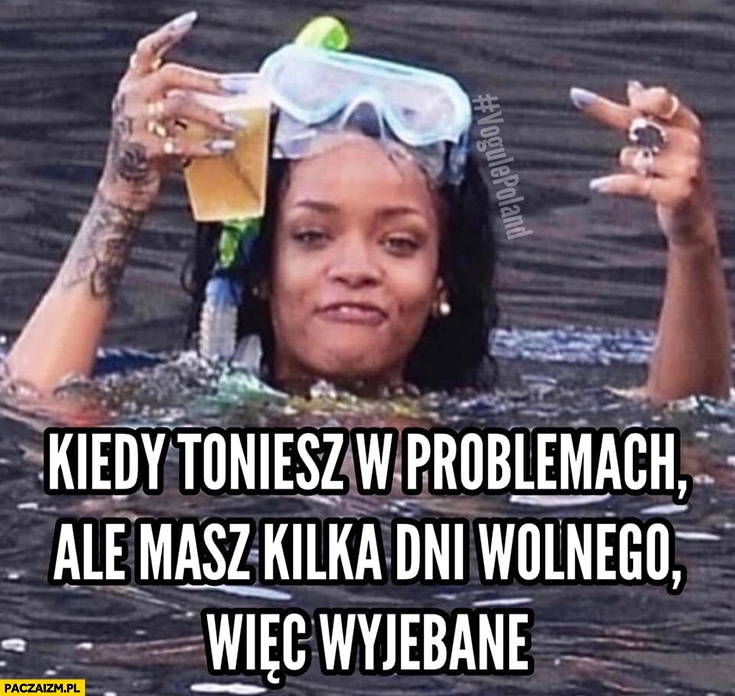 
    Rihanna kiedy toniesz w problemach ale masz kilka dni wolnego więc wywalone