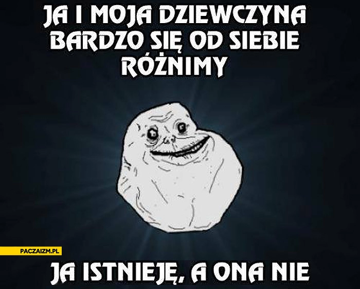 
    Ja i moja dziewczyna bardzo się od siebie różnimy ja istnieję ona nie