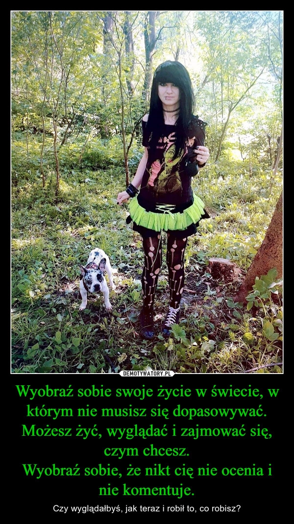 
    Wyobraź sobie swoje życie w świecie, w którym nie musisz się dopasowywać.
Możesz żyć, wyglądać i zajmować się, czym chcesz.
Wyobraź sobie, że nikt cię nie ocenia i nie komentuje.