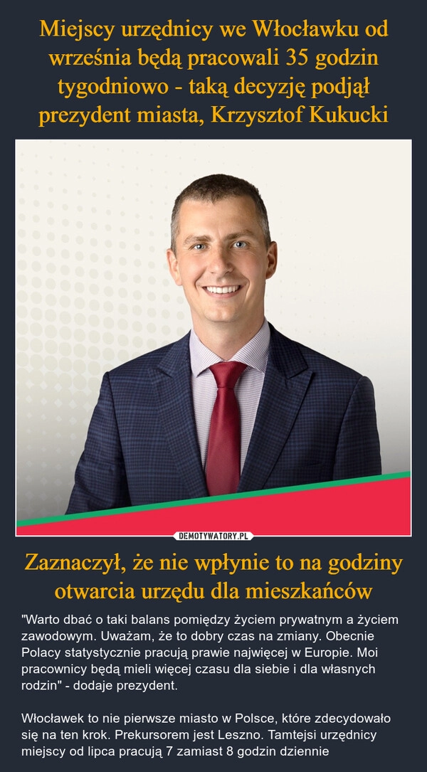 
    Miejscy urzędnicy we Włocławku od września będą pracowali 35 godzin tygodniowo - taką decyzję podjął prezydent miasta, Krzysztof Kukucki Zaznaczył, że nie wpłynie to na godziny otwarcia urzędu dla mieszkańców