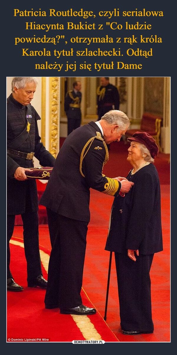 
    Patricia Routledge, czyli serialowa Hiacynta Bukiet z "Co ludzie powiedzą?", otrzymała z rąk króla Karola tytuł szlachecki. Odtąd 
należy jej się tytuł Dame