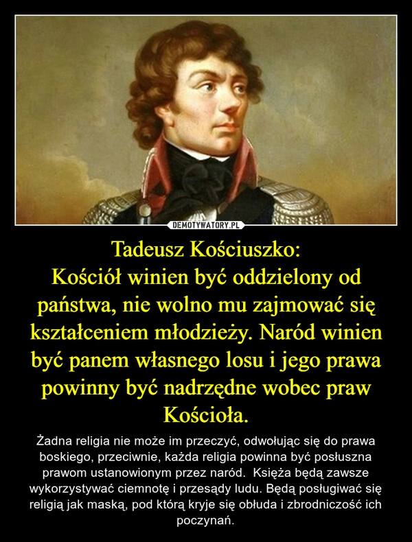 
    Tadeusz Kościuszko:
Kościół winien być oddzielony od państwa, nie wolno mu zajmować się kształceniem młodzieży. Naród winien być panem własnego losu i jego prawa powinny być nadrzędne wobec praw Kościoła.