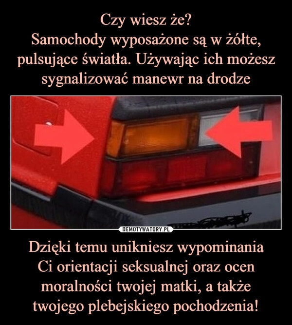 
    Czy wiesz że?
Samochody wyposażone są w żółte, pulsujące światła. Używając ich możesz sygnalizować manewr na drodze Dzięki temu unikniesz wypominania
Ci orientacji seksualnej oraz ocen moralności twojej matki, a także
twojego plebejskiego pochodzenia!