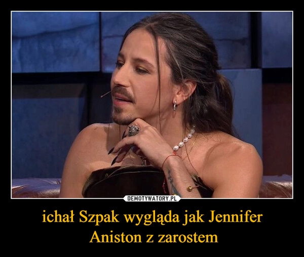 
    ichał Szpak wygląda jak Jennifer
 Aniston z zarostem