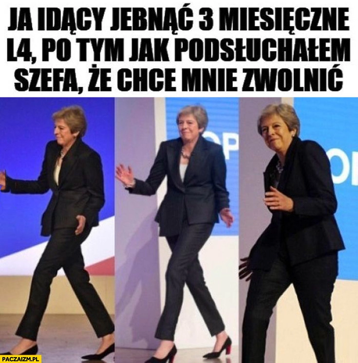 
    Ja idący jebnąć 3 miesięczne L4 po tym jak podsłuchałem szefa, że chce mnie zwolnic Theresa May