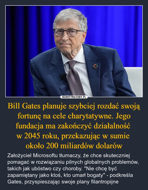 
    Bill Gates planuje szybciej rozdać swoją fortunę na cele charytatywne. Jego fundacja ma zakończyć działalność 
w 2045 roku, przekazując w sumie 
około 200 miliardów dolarów