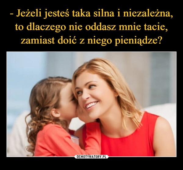 
    
- Jeżeli jesteś taka silna i niezależna, to dlaczego nie oddasz mnie tacie, zamiast doić z niego pieniądze? 