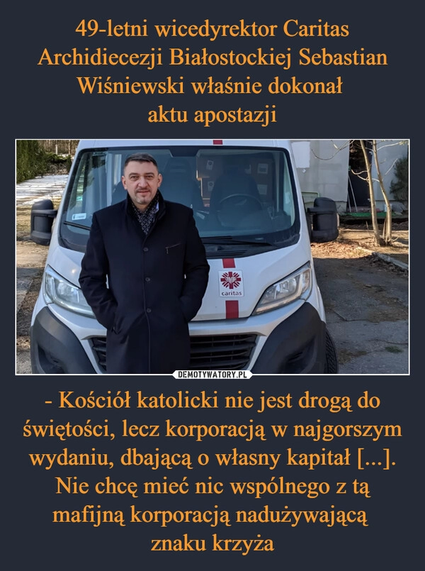 
    49-letni wicedyrektor Caritas Archidiecezji Białostockiej Sebastian Wiśniewski właśnie dokonał 
aktu apostazji - Kościół katolicki nie jest drogą do świętości, lecz korporacją w najgorszym wydaniu, dbającą o własny kapitał [...]. Nie chcę mieć nic wspólnego z tą mafijną korporacją nadużywającą 
znaku krzyża