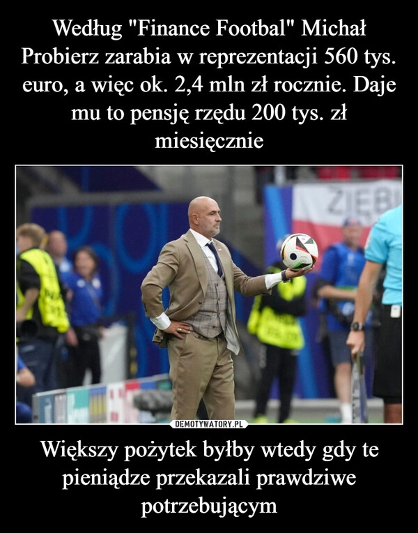 
    Według "Finance Footbal" Michał Probierz zarabia w reprezentacji 560 tys. euro, a więc ok. 2,4 mln zł rocznie. Daje mu to pensję rzędu 200 tys. zł miesięcznie Większy pożytek byłby wtedy gdy te pieniądze przekazali prawdziwe potrzebującym