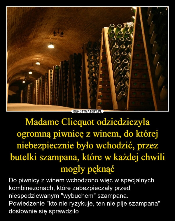 
    Madame Clicquot odziedziczyła ogromną piwnicę z winem, do której niebezpiecznie było wchodzić, przez butelki szampana, które w każdej chwili mogły pęknąć