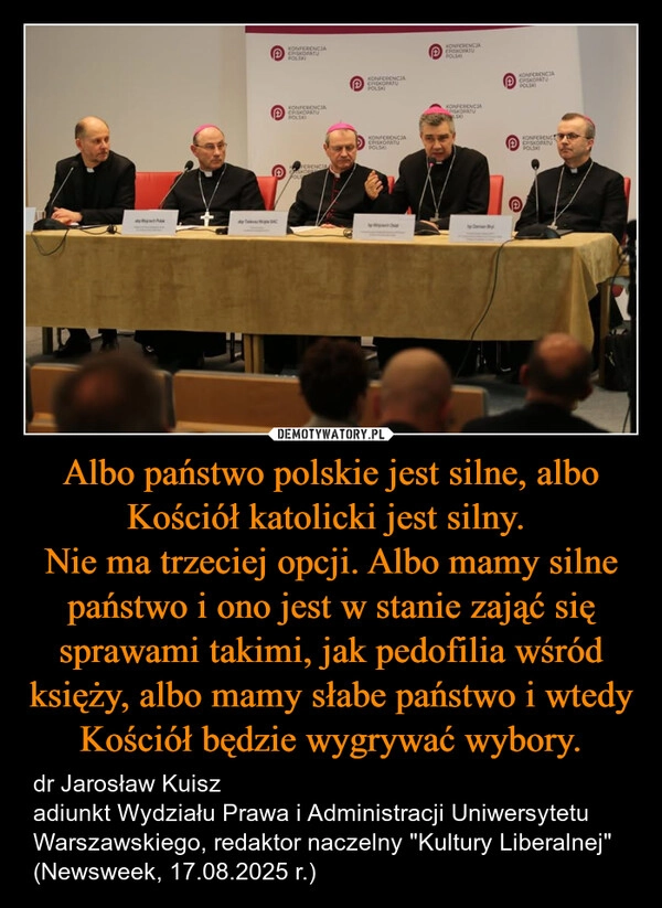 
    Albo państwo polskie jest silne, albo Kościół katolicki jest silny. 
Nie ma trzeciej opcji. Albo mamy silne państwo i ono jest w stanie zająć się sprawami takimi, jak pedofilia wśród księży, albo mamy słabe państwo i wtedy Kościół będzie wygrywać wybory.