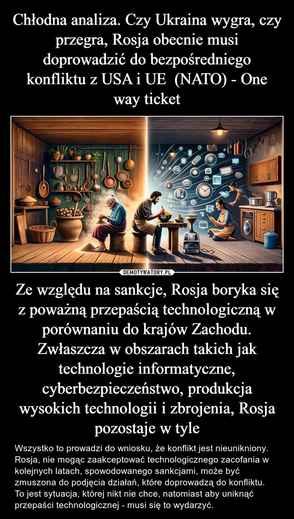 
    Chłodna analiza. Czy Ukraina wygra, czy przegra, Rosja obecnie musi doprowadzić do bezpośredniego konfliktu z USA i UE  (NATO) - One way ticket Ze względu na sankcje, Rosja boryka się z poważną przepaścią technologiczną w porównaniu do krajów Zachodu. Zwłaszcza w obszarach takich jak technologie informatyczne, cyberbezpieczeństwo, produkcja wysokich technologii i zbrojenia, Rosja pozostaje w tyle