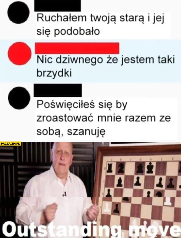 
    Robiłem Twoją starą i jej się podobało, nic dziwnego, że jestem taki brzydki, poświęciłeś się by zroastować mnie razem ze sobą, szanuję