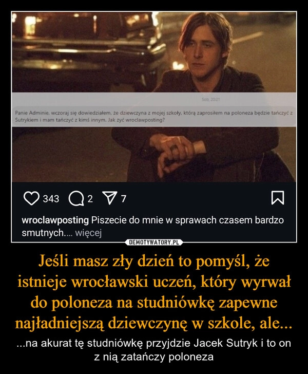 
    Jeśli masz zły dzień to pomyśl, że istnieje wrocławski uczeń, który wyrwał do poloneza na studniówkę zapewne najładniejszą dziewczynę w szkole, ale...