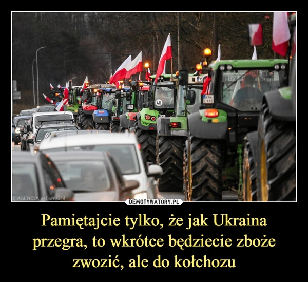 
    Pamiętajcie tylko, że jak Ukraina przegra, to wkrótce będziecie zboże zwozić, ale do kołchozu