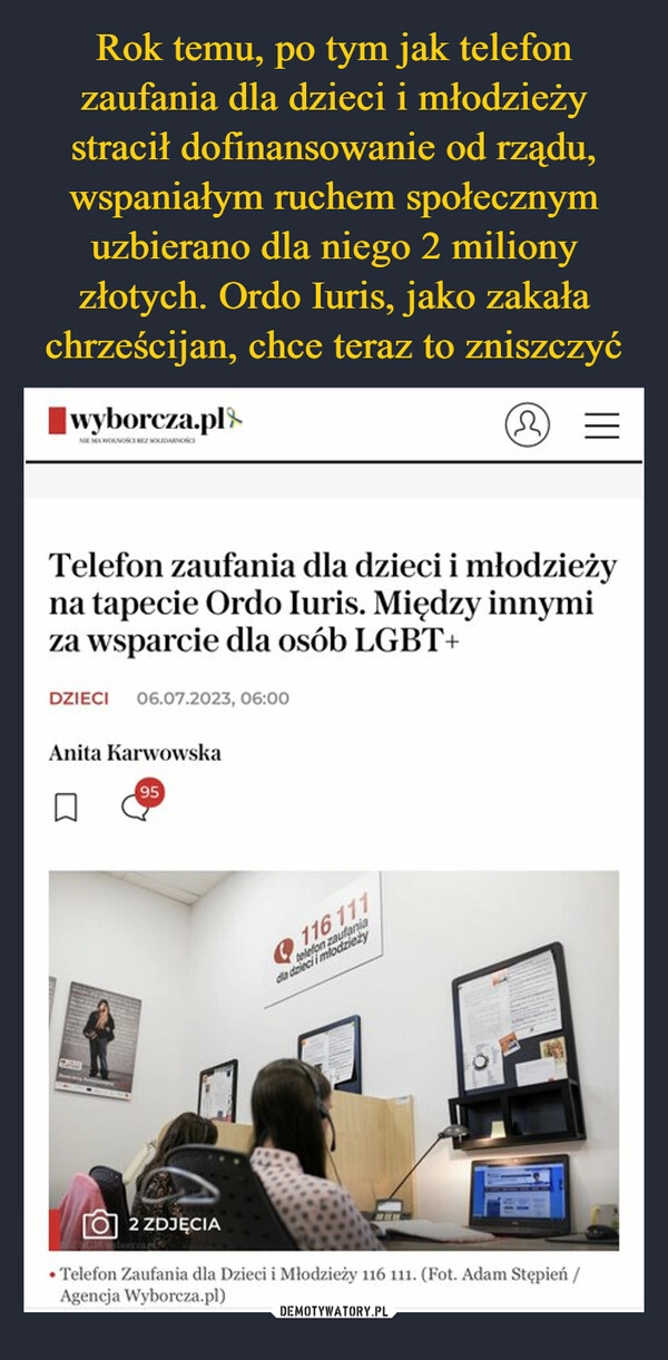 
    Rok temu, po tym jak telefon zaufania dla dzieci i młodzieży stracił dofinansowanie od rządu, wspaniałym ruchem społecznym uzbierano dla niego 2 miliony złotych. Ordo Iuris, jako zakała chrześcijan, chce teraz to zniszczyć