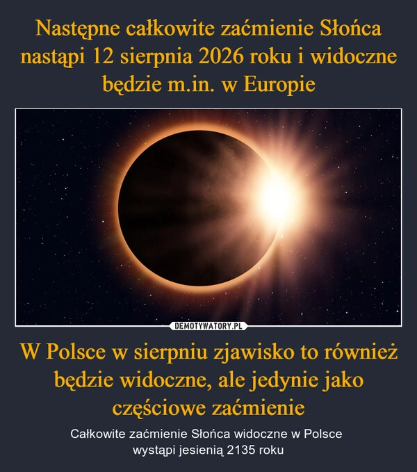 
    Następne całkowite zaćmienie Słońca nastąpi 12 sierpnia 2026 roku i widoczne będzie m.in. w Europie W Polsce w sierpniu zjawisko to również będzie widoczne, ale jedynie jako częściowe zaćmienie