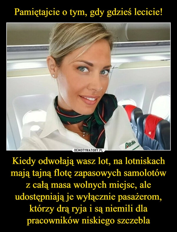 
    Pamiętajcie o tym, gdy gdzieś lecicie! Kiedy odwołają wasz lot, na lotniskach mają tajną flotę zapasowych samolotów z całą masa wolnych miejsc, ale udostępniają je wyłącznie pasażerom, którzy drą ryja i są niemili dla pracowników niskiego szczebla