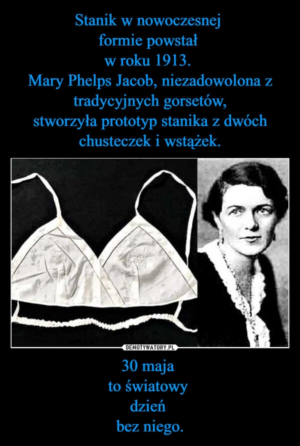 
    Stanik w nowoczesnej 
formie powstał 
w roku 1913. 
Mary Phelps Jacob, niezadowolona z tradycyjnych gorsetów,
stworzyła prototyp stanika z dwóch chusteczek i wstążek. 30 maja 
to światowy 
dzień 
bez niego.