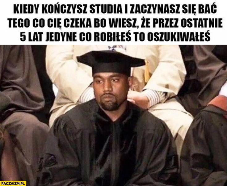 
    Kiedy kończysz studia i zaczynasz się bać tego co Cię czeka, bo wiesz ze przez ostatnie 5 lat jedyne co robiłeś to oszukiwałeś Kanye West