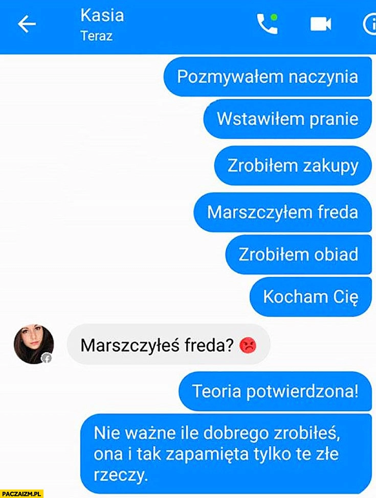 
    Pozmywałem naczynia, wstawiłem pranie, zrobiłem zakupy, marszczyłem freda, zrobiłem obiad, kocham Cię marszczyłeś freda? Teoria potwierdzona, nie ważne ile dobrego zrobiłeś, ona i tak zapamięta tylko te złe rzeczy