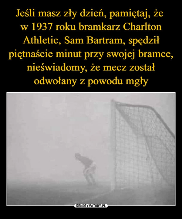 
    Jeśli masz zły dzień, pamiętaj, że 
w 1937 roku bramkarz Charlton Athletic, Sam Bartram, spędził piętnaście minut przy swojej bramce, nieświadomy, że mecz został odwołany z powodu mgły