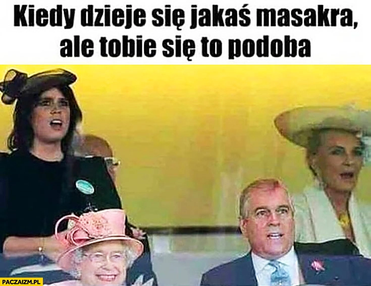 
    Królowa Elżbieta kiedy dzieje się jakaś masakra ale Tobie się podoba