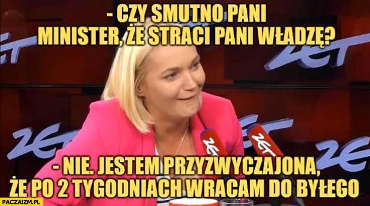 
    Dominika Chorosińska czy smutno pani minister, że straci pani władzę? Nie, jestem przyzwyczajona, że po 2 tygodniach wracam do byłego