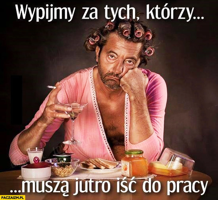 
    Wypijmy za tych którzy muszą jutro iść do pracy