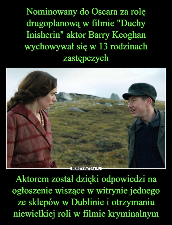 
    Nominowany do Oscara za rolę drugoplanową w filmie "Duchy Inisherin" aktor Barry Keoghan wychowywał się w 13 rodzinach zastępczych Aktorem został dzięki odpowiedzi na ogłoszenie wiszące w witrynie jednego ze sklepów w Dublinie i otrzymaniu niewielkiej roli w filmie kryminalnym