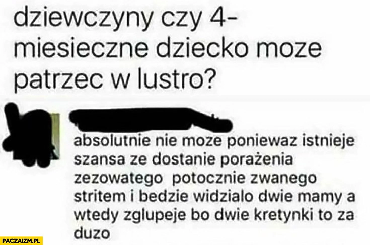 
    Dziewczyny czy 4 miesięczne dziecko może patrzeć w lustro? Absolutnie nie może, ponieważ dostanie porażenia zezowatego, będzie widziało dwie mamy, a wtedy zgłupieje bo dwie kretynki to za dużo