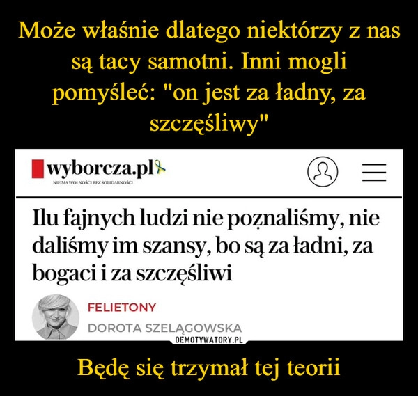 
    Może właśnie dlatego niektórzy z nas są tacy samotni. Inni mogli pomyśleć: "on jest za ładny, za szczęśliwy" Będę się trzymał tej teorii