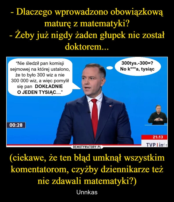 
    - Dlaczego wprowadzono obowiązkową maturę z matematyki?
- Żeby już nigdy żaden głupek nie został doktorem... (ciekawe, że ten błąd umknął wszystkim komentatorom, czyżby dziennikarze też nie zdawali matematyki?)