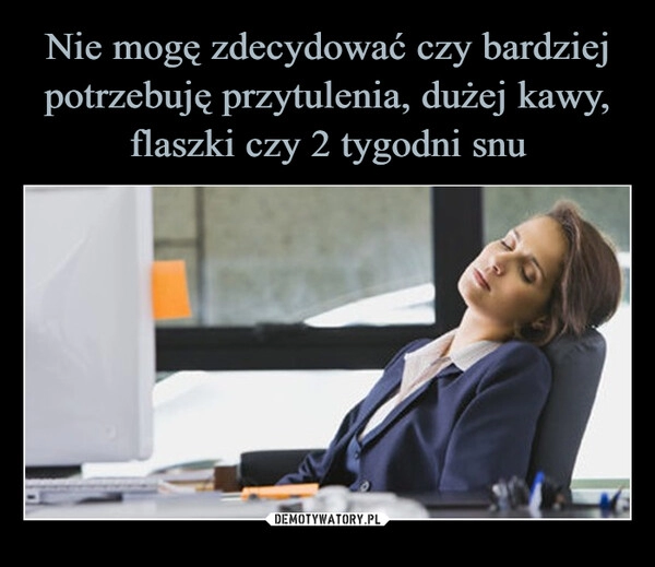 
    Nie mogę zdecydować czy bardziej potrzebuję przytulenia, dużej kawy, flaszki czy 2 tygodni snu