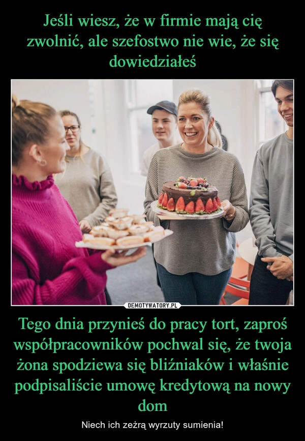 
    Jeśli wiesz, że w firmie mają cię zwolnić, ale szefostwo nie wie, że się dowiedziałeś Tego dnia przynieś do pracy tort, zaproś współpracowników pochwal się, że twoja żona spodziewa się bliźniaków i właśnie podpisaliście umowę kredytową na nowy dom