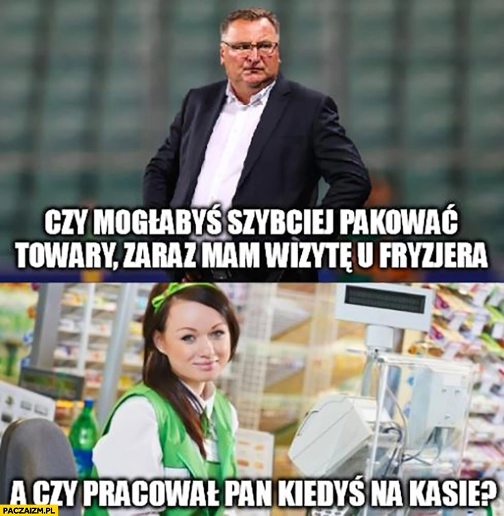 
    Michniewicz mogłabyś szybciej pakować towary zaraz mam wizytę u fryzjera a czy pracował pan kiedyś na kasie?