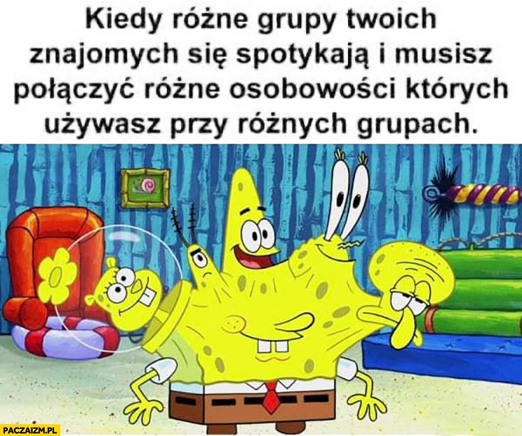 
    Spongebob kiedy różne grupy Twoich znajomych spotykają się i musisz połączyć różne osobowości których używasz przy różnych grupach