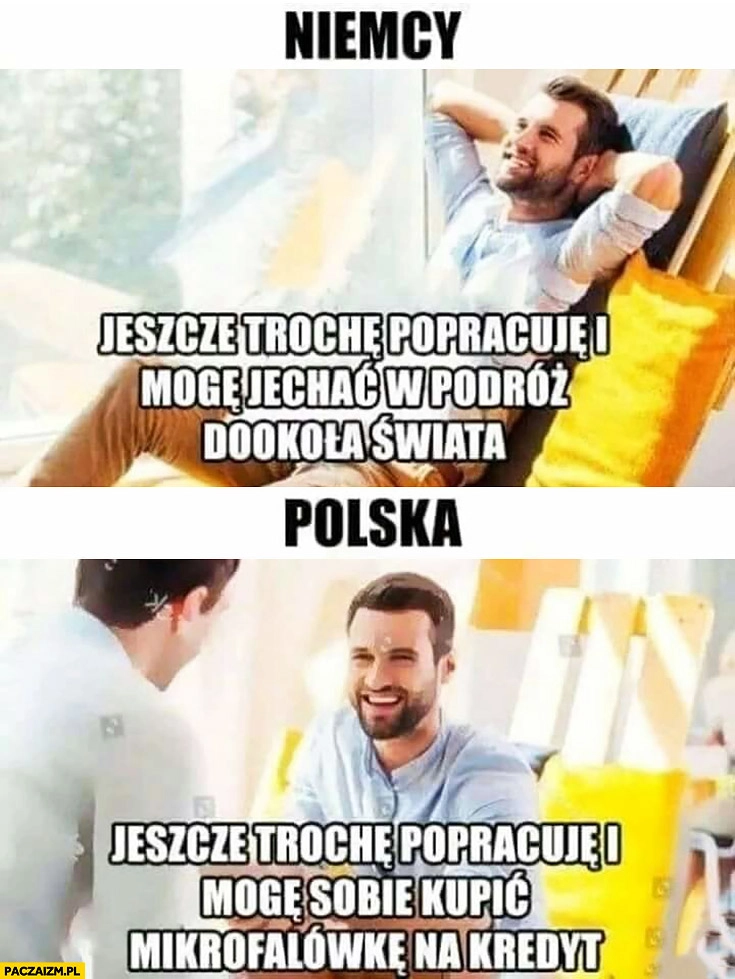
    Niemcy: jeszcze trochę popracuję i mogę jechać w podróż dookoła świata. Polska: jeszcze trochę popracuje i mogę sobie kupić mikrofalówkę na kredyt