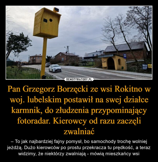 
    Pan Grzegorz Borzęcki ze wsi Rokitno w woj. lubelskim postawił na swej działce karmnik, do złudzenia przypominający fotoradar. Kierowcy od razu zaczęli zwalniać