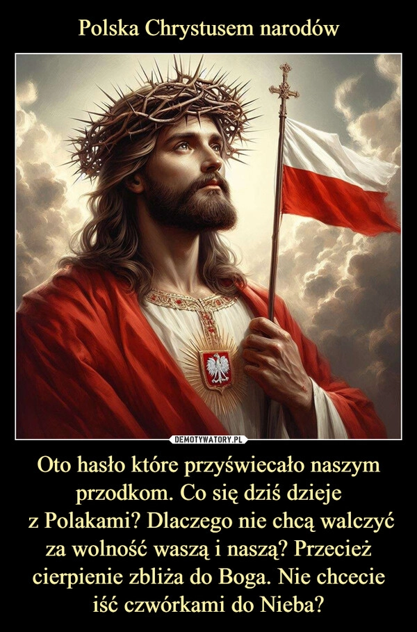 
    Polska Chrystusem narodów Oto hasło które przyświecało naszym przodkom. Co się dziś dzieje
 z Polakami? Dlaczego nie chcą walczyć za wolność waszą i naszą? Przecież cierpienie zbliża do Boga. Nie chcecie iść czwórkami do Nieba?