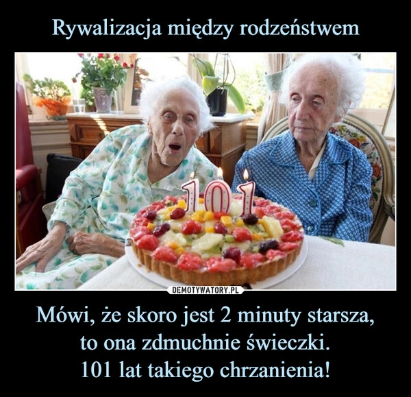 
    Rywalizacja między rodzeństwem Mówi, że skoro jest 2 minuty starsza,
to ona zdmuchnie świeczki.
101 lat takiego chrzanienia!