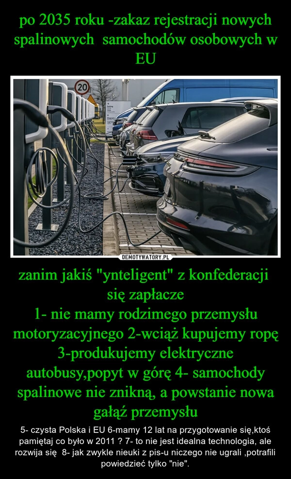 
    po 2035 roku -zakaz rejestracji nowych spalinowych  samochodów osobowych w EU zanim jakiś "ynteligent" z konfederacji  się zapłacze
1- nie mamy rodzimego przemysłu motoryzacyjnego 2-wciąż kupujemy ropę 3-produkujemy elektryczne autobusy,popyt w górę 4- samochody spalinowe nie znikną, a powstanie nowa gałąź przemysłu