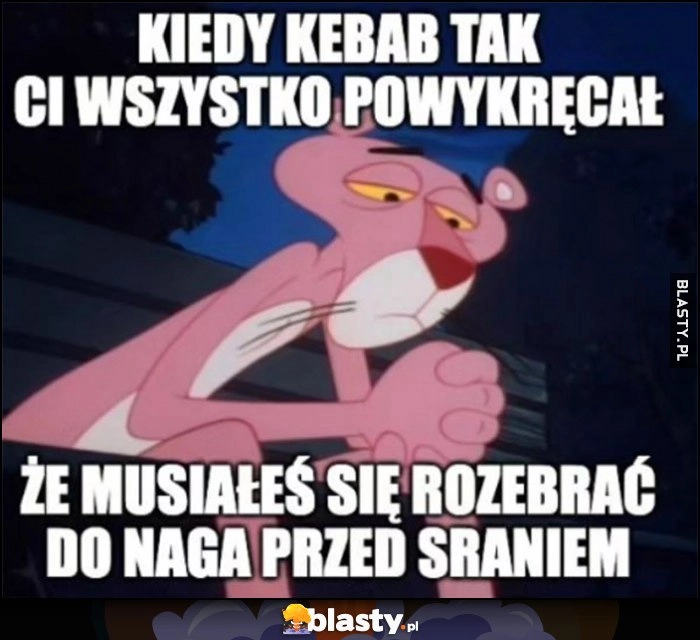 
    Kiedy kebab tak ci wszystko powykręcał, że musiałeś się rozebrać do naga przed sraniem Różowa Pantera