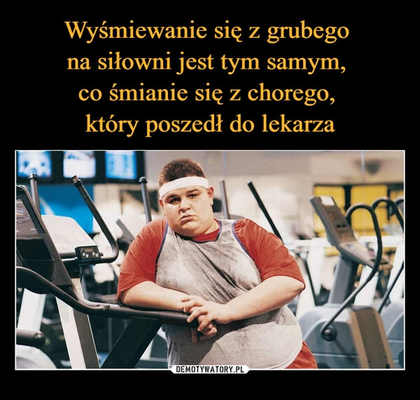 
    Wyśmiewanie się z grubego 
na siłowni jest tym samym, 
co śmianie się z chorego, 
który poszedł do lekarza