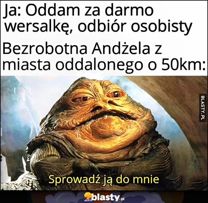 
    Ja: oddam za darmo wersalkę, odbiór osobisty, bezrobotna Andżela z miasta oddalonego o 50 km Jabba: sprowadź ją do mnie